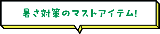 暑さ対策のマストアイテム！
