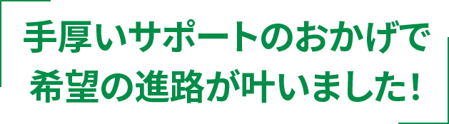手厚いサポートのおかげで希望の進路が叶いました！
